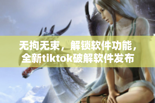 无拘无束，解锁软件功能，全新tiktok破解软件发布