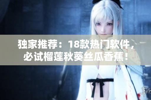 独家推荐：18款热门软件，必试榴莲秋葵丝瓜香蕉！