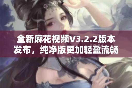 全新麻花视频V3.2.2版本发布，纯净版更加轻盈流畅！