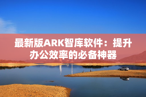 最新版ARK智库软件：提升办公效率的必备神器