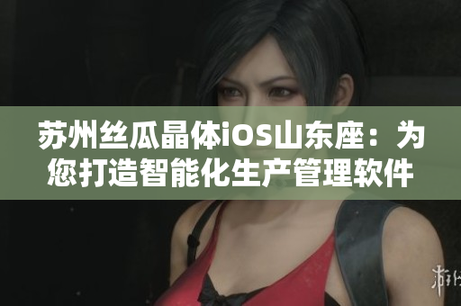 苏州丝瓜晶体iOS山东座：为您打造智能化生产管理软件