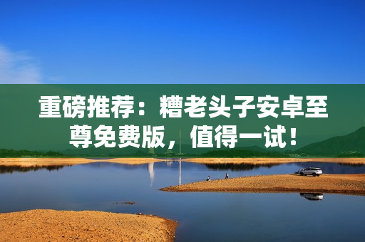 重磅推荐：糟老头子安卓至尊免费版，值得一试！