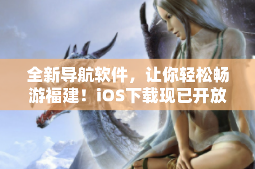 全新导航软件，让你轻松畅游福建！iOS下载现已开放！