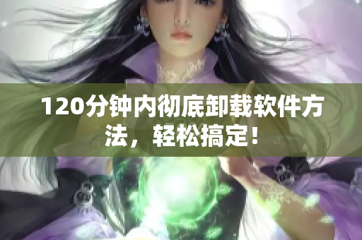 120分钟内彻底卸载软件方法，轻松搞定！