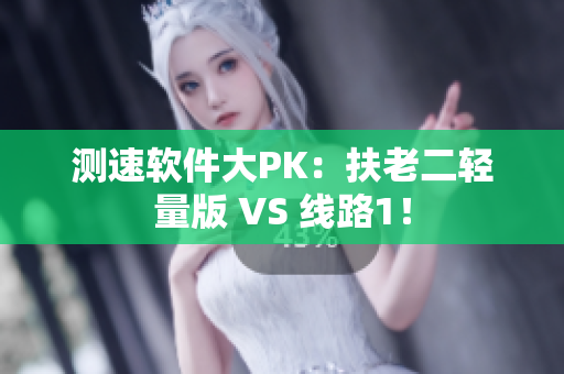 测速软件大PK：扶老二轻量版 VS 线路1！
