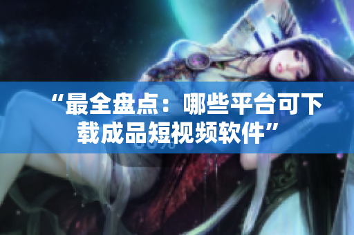 “最全盘点：哪些平台可下载成品短视频软件”