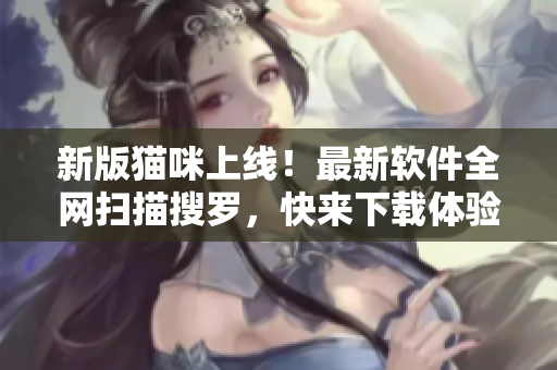 新版猫咪上线！最新软件全网扫描搜罗，快来下载体验