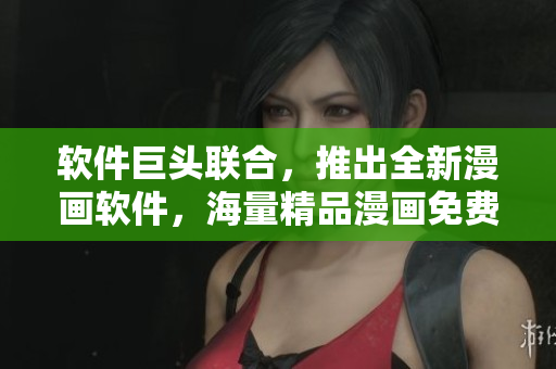 软件巨头联合，推出全新漫画软件，海量精品漫画免费看！