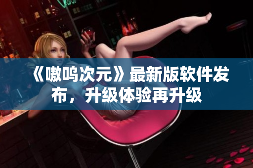 《嗷呜次元》最新版软件发布，升级体验再升级