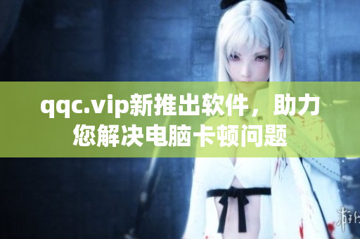 qqc.vip新推出软件，助力您解决电脑卡顿问题