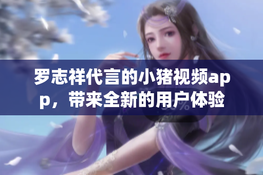罗志祥代言的小猪视频app，带来全新的用户体验