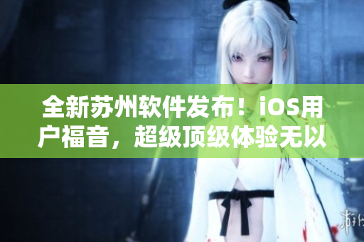 全新苏州软件发布！iOS用户福音，超级顶级体验无以匹敌