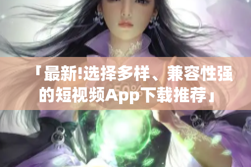 「最新!选择多样、兼容性强的短视频App下载推荐」