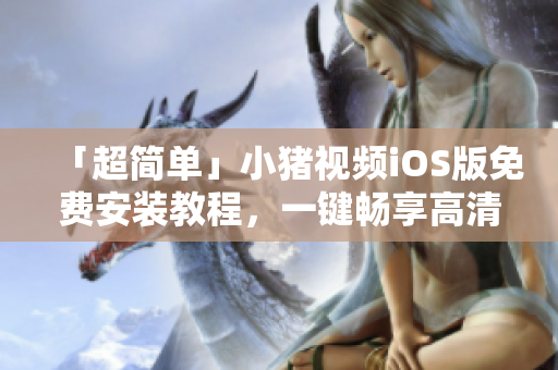 「超简单」小猪视频iOS版免费安装教程，一键畅享高清视频
