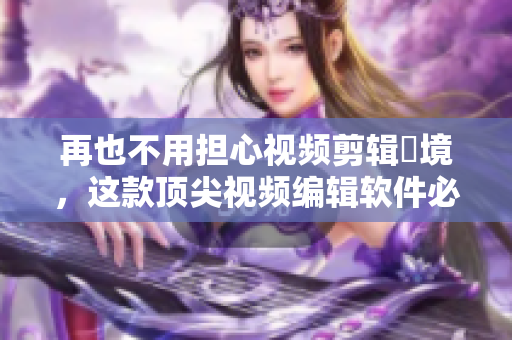 再也不用担心视频剪辑囧境，这款顶尖视频编辑软件必须试一试！