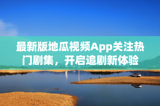 最新版地瓜视频App关注热门剧集，开启追剧新体验