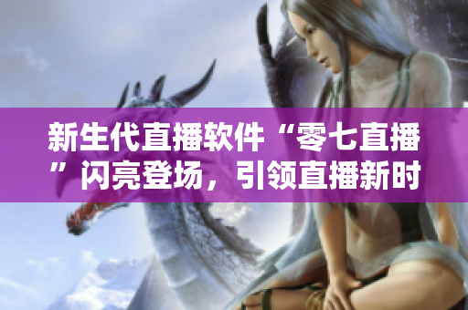 新生代直播软件“零七直播”闪亮登场，引领直播新时代