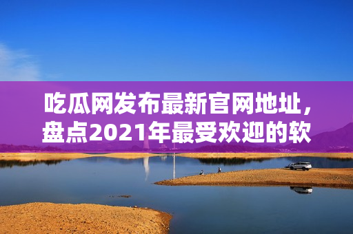 吃瓜网发布最新官网地址，盘点2021年最受欢迎的软件推荐
