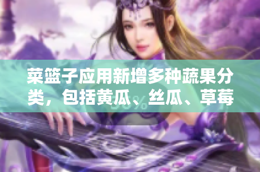 菜篮子应用新增多种蔬果分类，包括黄瓜、丝瓜、草莓、香蕉、茄子和土豆