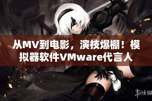 从MV到电影，演技爆棚！模拟器软件VMware代言人梁佳翱实力登场！