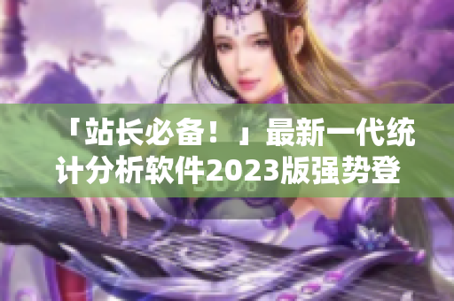「站长必备！」最新一代统计分析软件2023版强势登场