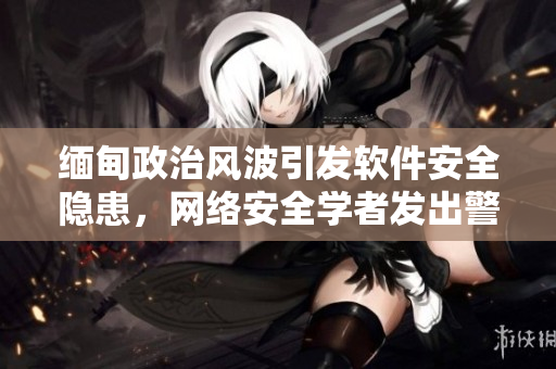 缅甸政治风波引发软件安全隐患，网络安全学者发出警告
