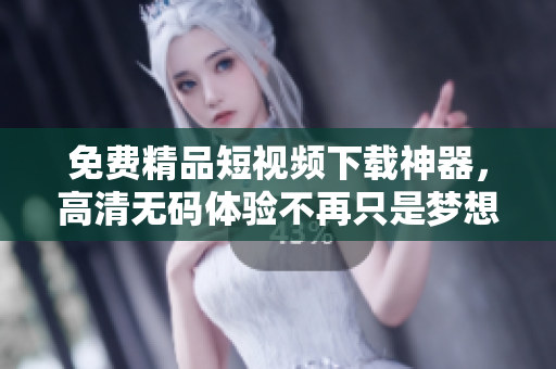 免费精品短视频下载神器，高清无码体验不再只是梦想！