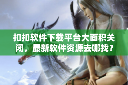 扣扣软件下载平台大面积关闭，最新软件资源去哪找？
