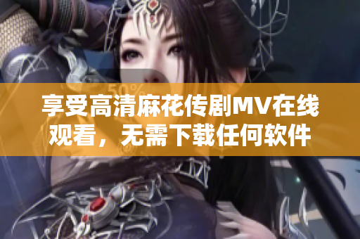 享受高清麻花传剧MV在线观看，无需下载任何软件