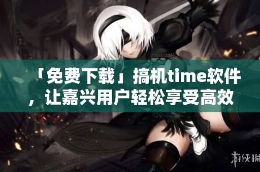 「免费下载」搞机time软件，让嘉兴用户轻松享受高效率！