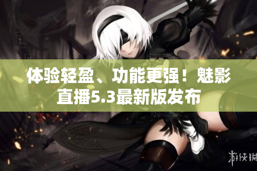 体验轻盈、功能更强！魅影直播5.3最新版发布