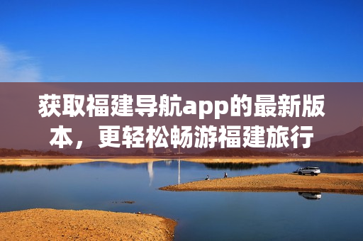 获取福建导航app的最新版本，更轻松畅游福建旅行