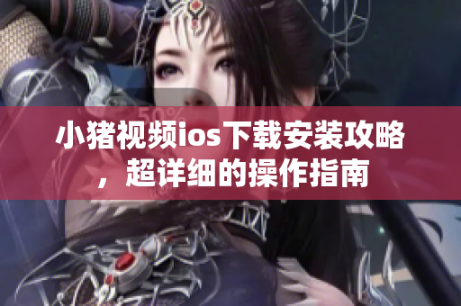 小猪视频ios下载安装攻略，超详细的操作指南
