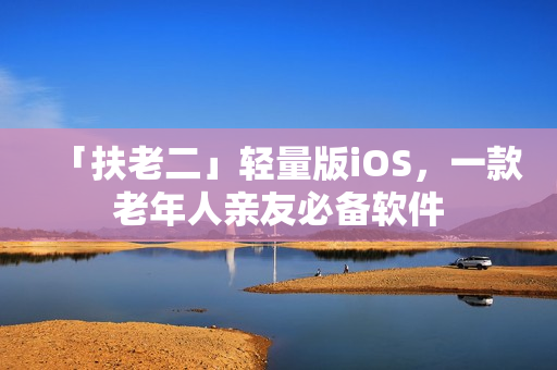 「扶老二」轻量版iOS，一款老年人亲友必备软件