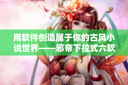 用软件创造属于你的古风小说世界——邪帝下拉式六软件使用攻略