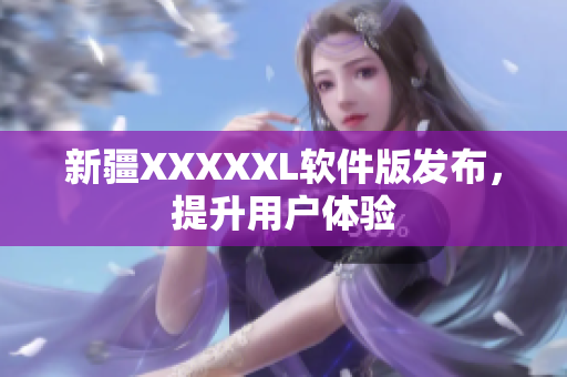 新疆XXXXXL软件版发布，提升用户体验