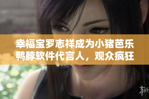 幸福宝罗志祥成为小猪芭乐鸭脖软件代言人，观众疯狂下载