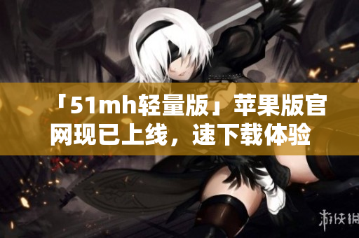 「51mh轻量版」苹果版官网现已上线，速下载体验