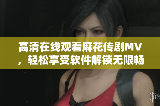高清在线观看麻花传剧MV，轻松享受软件解锁无限畅享！