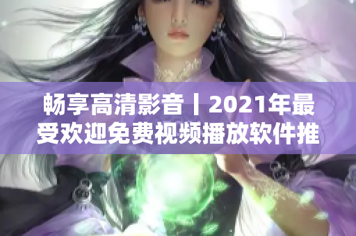 畅享高清影音丨2021年最受欢迎免费视频播放软件推荐