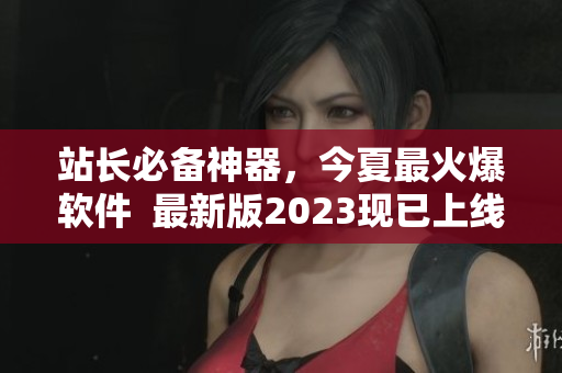 站长必备神器，今夏最火爆软件  最新版2023现已上线！