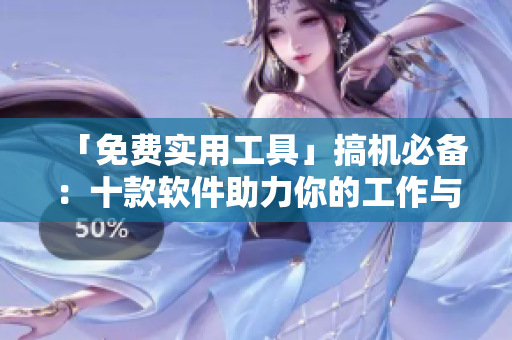 「免费实用工具」搞机必备：十款软件助力你的工作与生活
