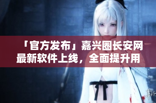 「官方发布」嘉兴圈长安网最新软件上线，全面提升用户操作体验