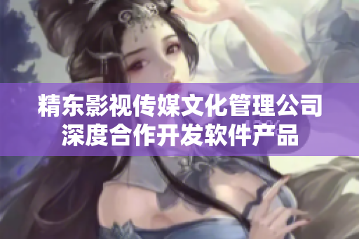 精东影视传媒文化管理公司深度合作开发软件产品