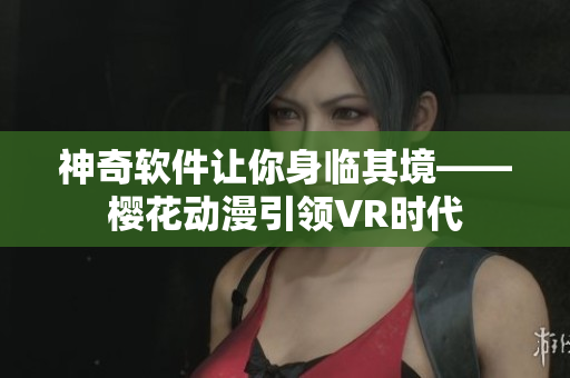 神奇软件让你身临其境——樱花动漫引领VR时代