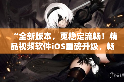 “全新版本，更稳定流畅！精品视频软件iOS重磅升级，畅享全新视觉体验”
