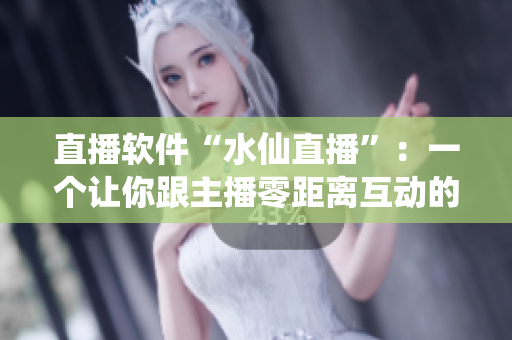 直播软件“水仙直播”：一个让你跟主播零距离互动的新体验