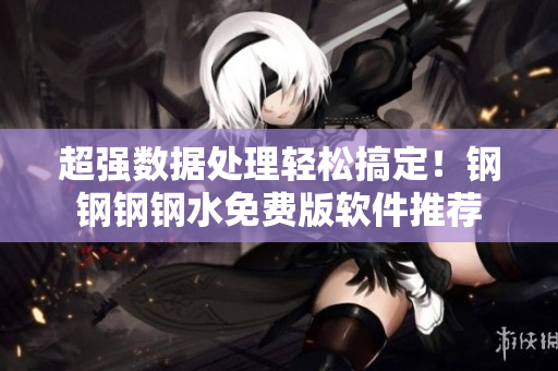 超强数据处理轻松搞定！钢钢钢钢水免费版软件推荐