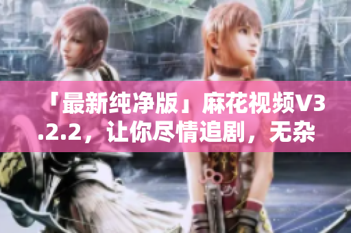 「最新纯净版」麻花视频V3.2.2，让你尽情追剧，无杂质干扰