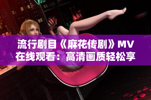 流行剧目《麻花传剧》MV在线观看：高清画质轻松享受！